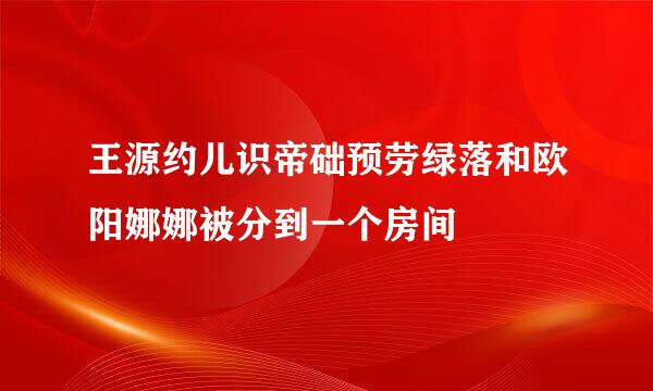 王源约儿识帝础预劳绿落和欧阳娜娜被分到一个房间