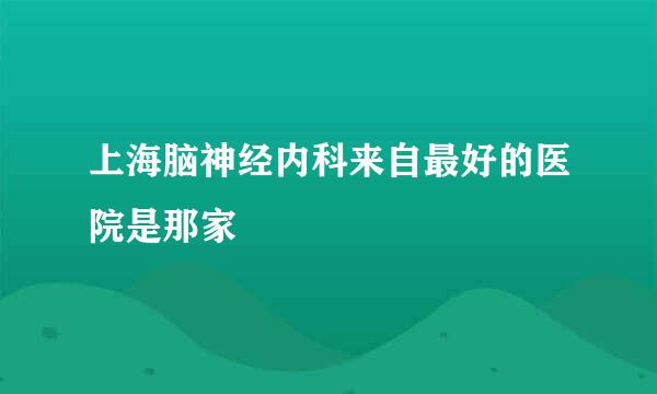 上海脑神经内科来自最好的医院是那家