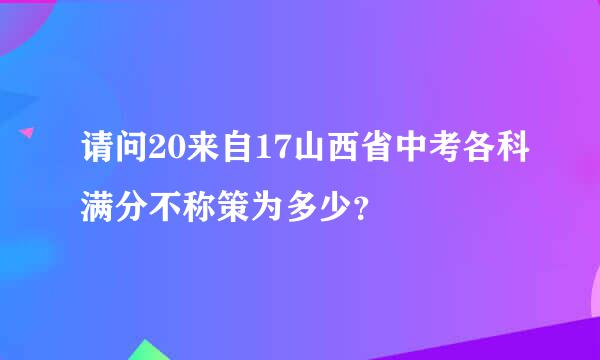 请问20来自17山西省中考各科满分不称策为多少？