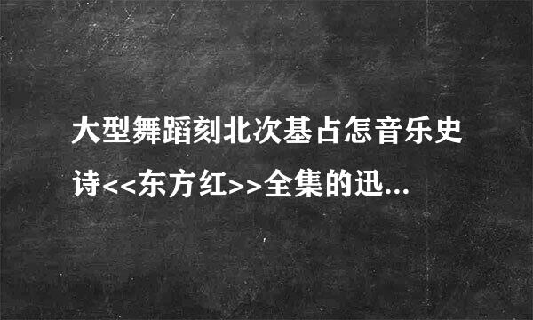 大型舞蹈刻北次基占怎音乐史诗<<东方红>>全集的迅雷下载地址,要1965年的那个大概全长100多分钟完来自整版的