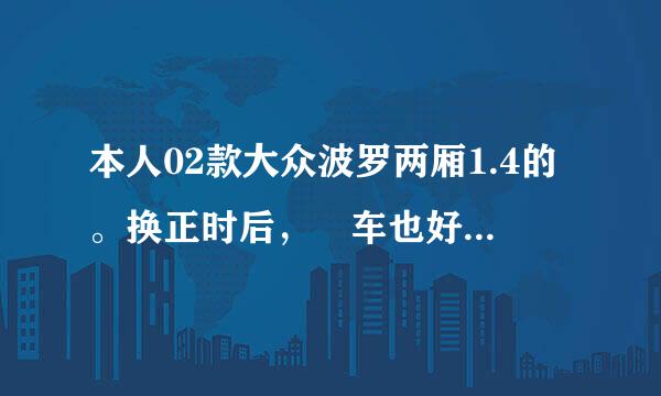 本人02款大众波罗两厢1.4的。换正时后，凉车也好启动，怠速也稳，发动机劲头不足，有杂音，100公里油耗10