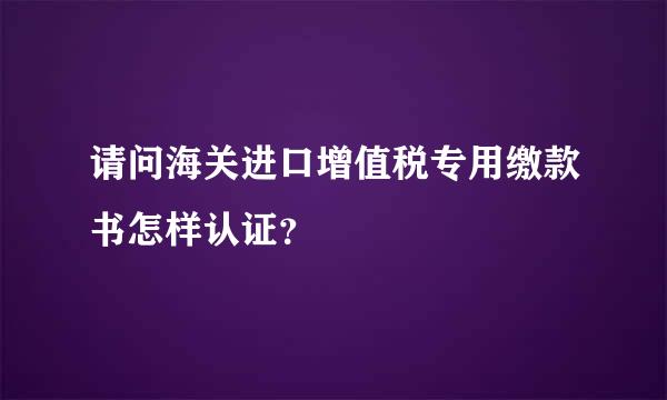 请问海关进口增值税专用缴款书怎样认证？