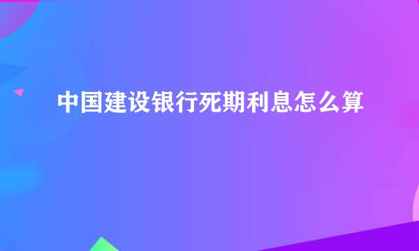 中国建设银行死期利息怎么算