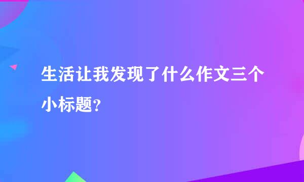 生活让我发现了什么作文三个小标题？