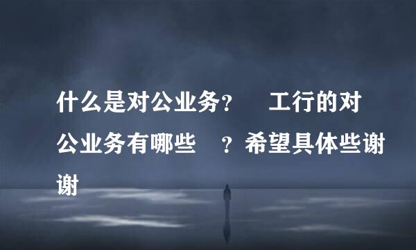 什么是对公业务？ 工行的对公业务有哪些 ？希望具体些谢谢