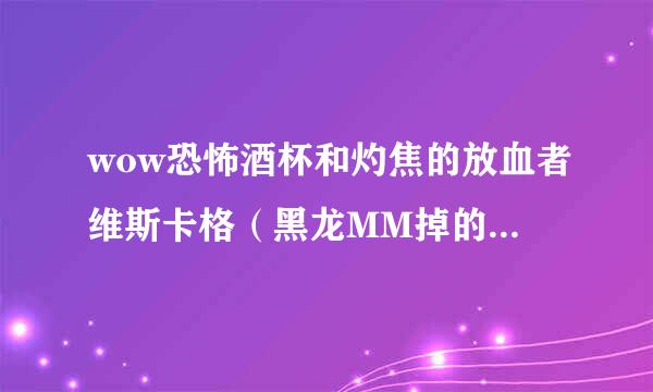 wow恐怖酒杯和灼焦的放血者维斯卡格（黑龙MM掉的用哪个好。。我现在用的是2把恐怖酒杯 本人dz