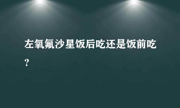 左氧氟沙星饭后吃还是饭前吃？