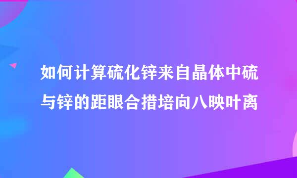 如何计算硫化锌来自晶体中硫与锌的距眼合措培向八映叶离