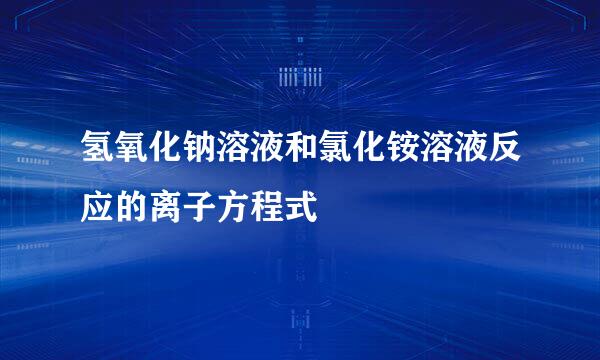 氢氧化钠溶液和氯化铵溶液反应的离子方程式