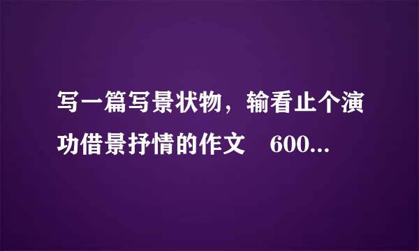 写一篇写景状物，输看止个演功借景抒情的作文 600字以来自上