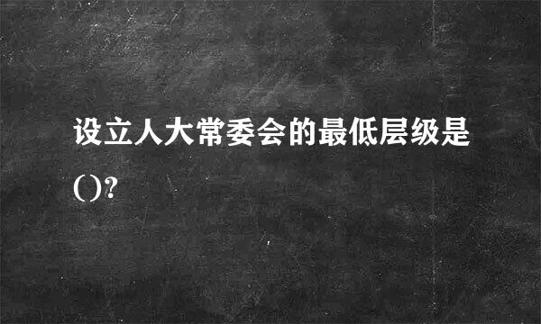 设立人大常委会的最低层级是()？