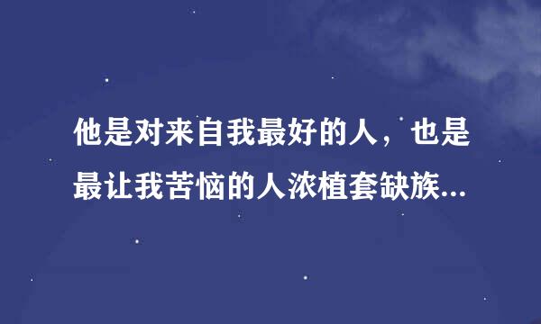 他是对来自我最好的人，也是最让我苦恼的人浓植套缺族乐，我不曾对他动心，他还是以朋友的名义像对待女朋友一样对我好。