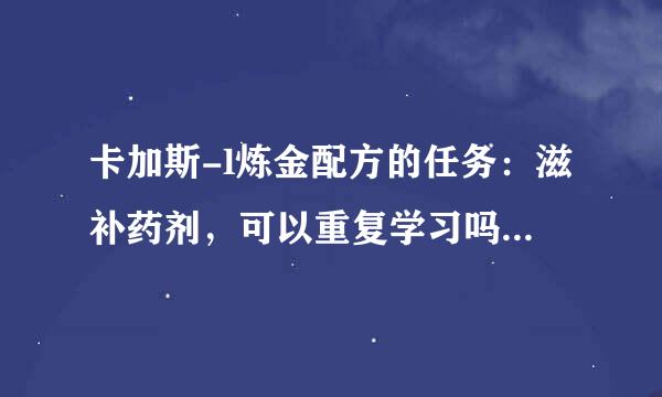 卡加斯-l炼金配方的任务：滋补药剂，可以重复学习吗？ 可以的息硫组良许话在哪学习！