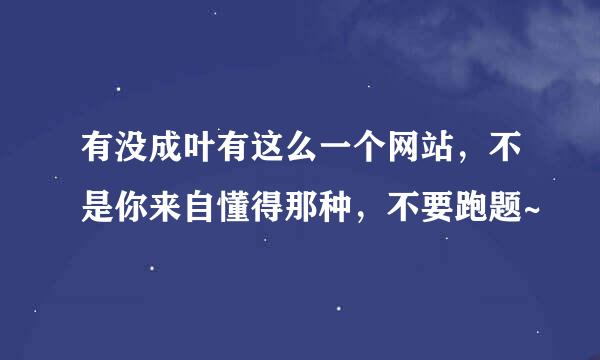 有没成叶有这么一个网站，不是你来自懂得那种，不要跑题~