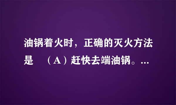 油锅着火时，正确的灭火方法是 （A）赶快去端油锅。 （B）用锅盖盖灭。 （C）用水浇 。 为