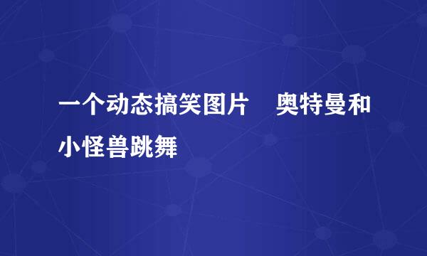 一个动态搞笑图片 奥特曼和小怪兽跳舞