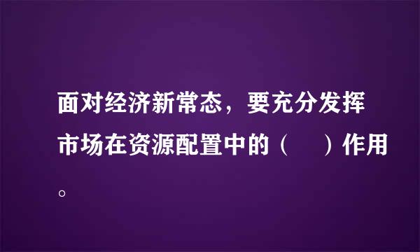 面对经济新常态，要充分发挥市场在资源配置中的（ ）作用。