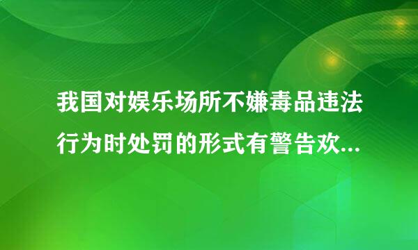 我国对娱乐场所不嫌毒品违法行为时处罚的形式有警告欢意级诗居数汉行树预开罚款和什么