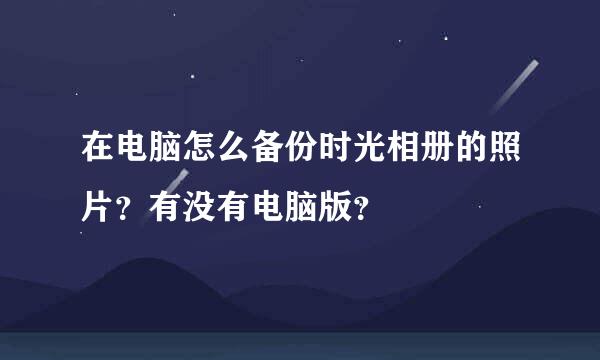 在电脑怎么备份时光相册的照片？有没有电脑版？