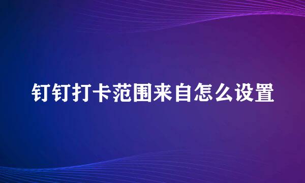 钉钉打卡范围来自怎么设置