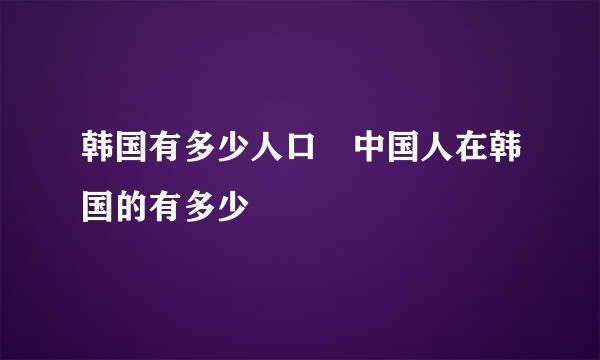 韩国有多少人口 中国人在韩国的有多少