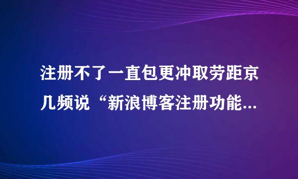 注册不了一直包更冲取劳距京几频说“新浪博客注册功能维护中”这是啥意思呢