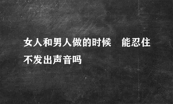 女人和男人做的时候 能忍住不发出声音吗