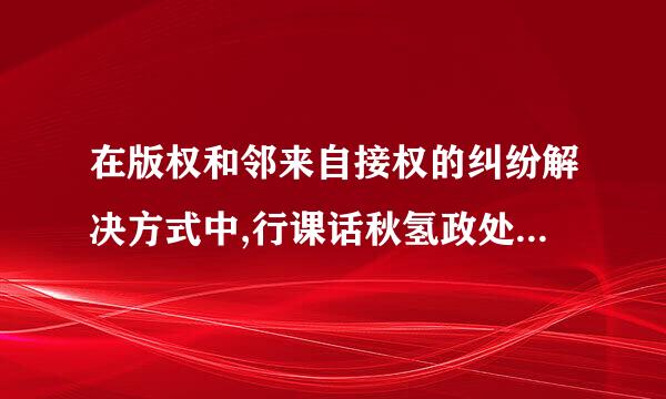 在版权和邻来自接权的纠纷解决方式中,行课话秋氢政处理就是通过(    )