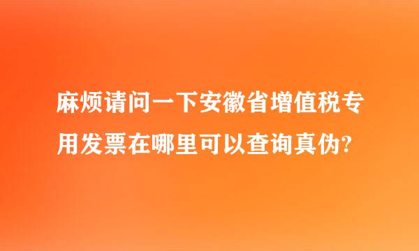 麻烦请问一下安徽省增值税专用发票在哪里可以查询真伪?