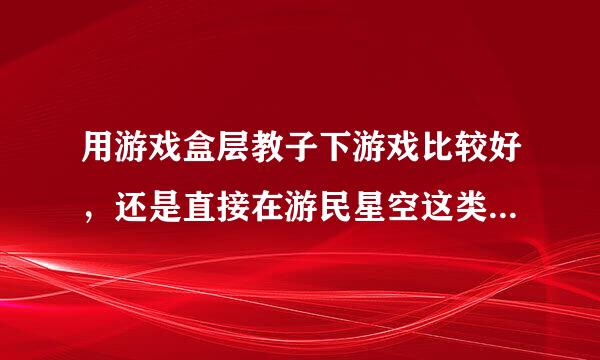 用游戏盒层教子下游戏比较好，还是直接在游民星空这类网站上下好？