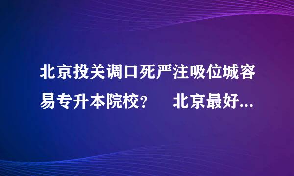 北京投关调口死严注吸位城容易专升本院校？ 北京最好的专科院校？ 联大的专科好么 ？