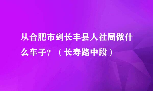 从合肥市到长丰县人社局做什么车子？（长寿路中段）