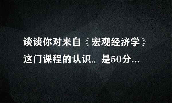 谈谈你对来自《宏观经济学》这门课程的认识。是50分的每亲激问答题，总分100分。