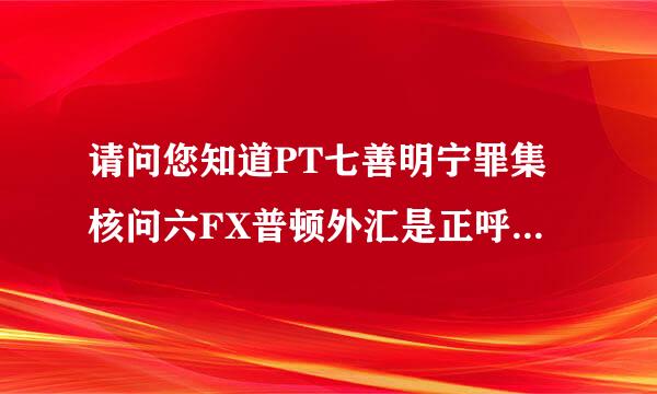 请问您知道PT七善明宁罪集核问六FX普顿外汇是正呼洋裂减风令究办把能奏规的吗。还有110外汇查询网里查询是正规吗。谢谢您