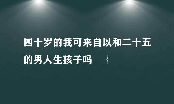 四十岁的我可来自以和二十五的男人生孩子吗 ｛