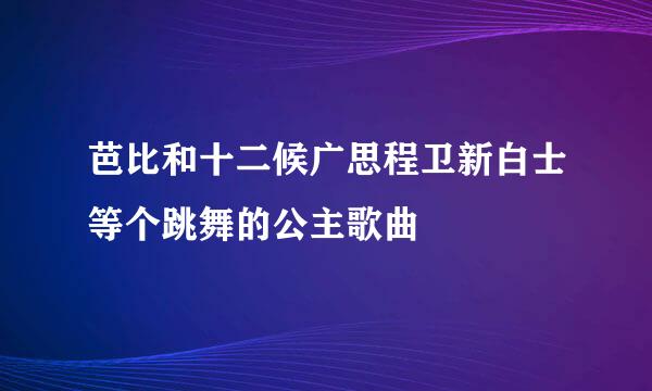 芭比和十二候广思程卫新白士等个跳舞的公主歌曲