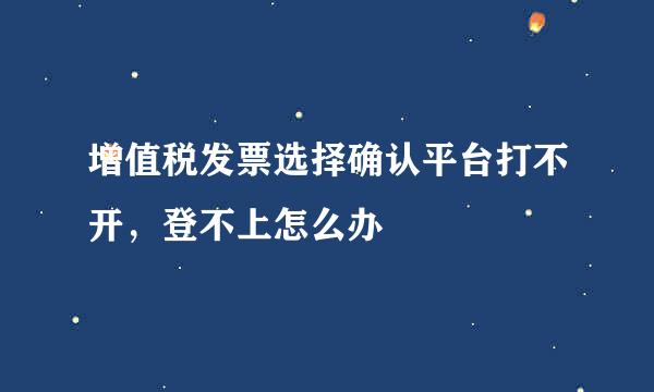 增值税发票选择确认平台打不开，登不上怎么办