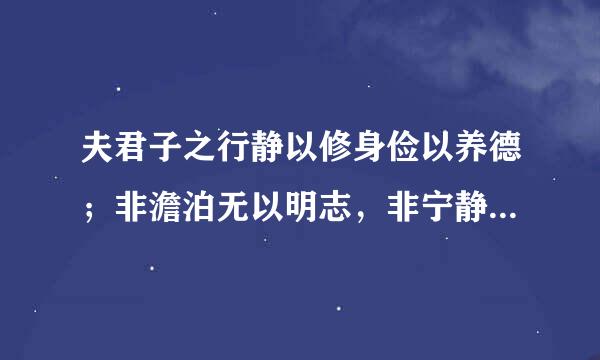 夫君子之行静以修身俭以养德；非澹泊无以明志，非宁静无以致远.夫学须静也，才须学也；非学无以广才非志无以成学。怠慢则不能励精，险躁则不能冶性.年与时驰，意与岁去，遂成枯落，多不接世.务丝些悲守穷庐，将复何及！