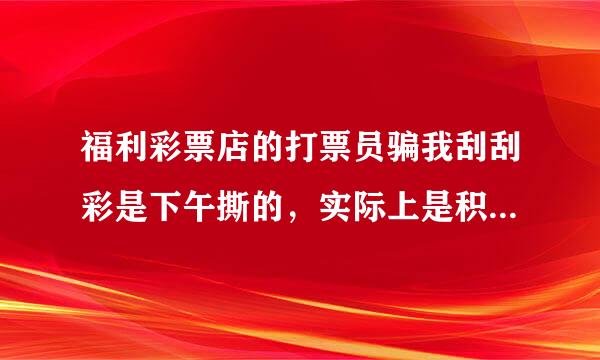 福利彩票店的打票员骗我刮刮彩是下午撕的，实际上是积累下的剩票。害我刮完了那一种彩票。输了钱。真来自害人