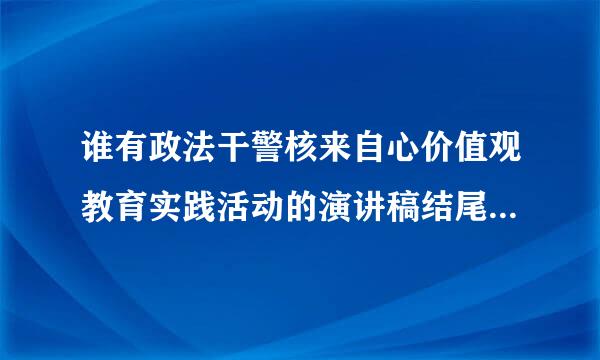 谁有政法干警核来自心价值观教育实践活动的演讲稿结尾，要排比句，有气势，采纳即给分，469334278@qq.com