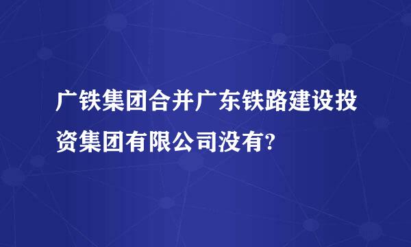 广铁集团合并广东铁路建设投资集团有限公司没有?