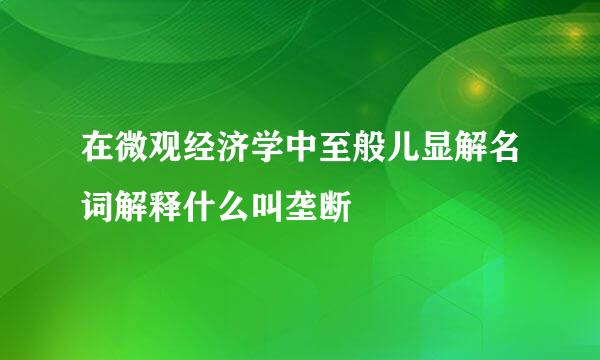 在微观经济学中至般儿显解名词解释什么叫垄断