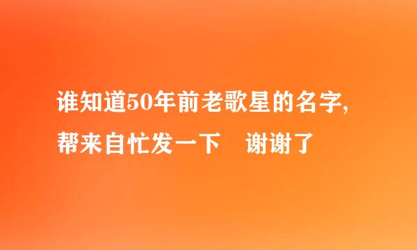 谁知道50年前老歌星的名字,帮来自忙发一下 谢谢了