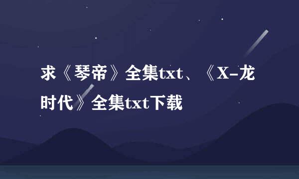 求《琴帝》全集txt、《X-龙时代》全集txt下载