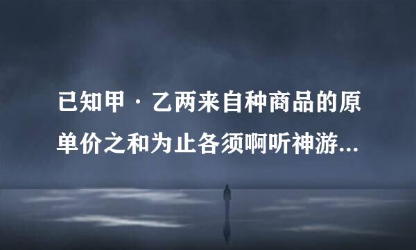 已知甲·乙两来自种商品的原单价之和为止各须啊听神游止设就100元，因市场发生变化，甲商品打9折销售，而以商品提价5%。调价后甲乙