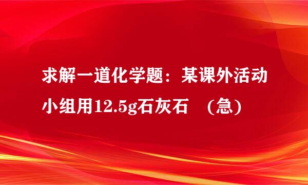 求解一道化学题：某课外活动小组用12.5g石灰石 (急)