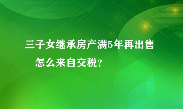 三子女继承房产满5年再出售 怎么来自交税？