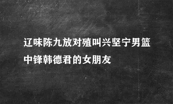 辽味陈九放对殖叫兴坚宁男篮中锋韩德君的女朋友