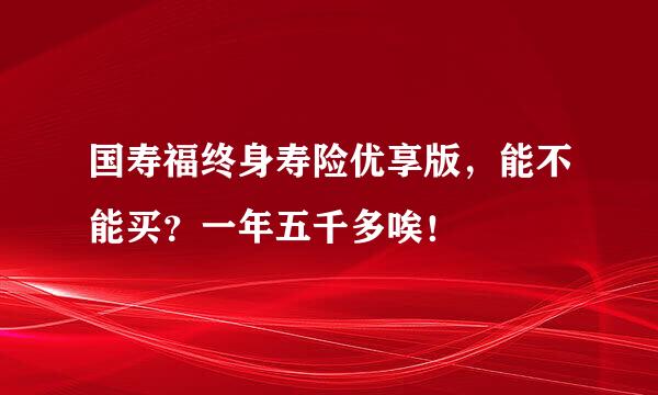 国寿福终身寿险优享版，能不能买？一年五千多唉！