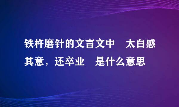 铁杵磨针的文言文中 太白感其意，还卒业 是什么意思